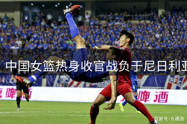 中国女篮热身收官战负于尼日利亚 刘禹彤表现低迷