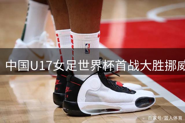 中国U17女足世界杯首战大胜挪威 5球狂扫对手迎完美开局