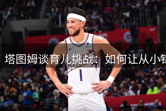 塔图姆谈育儿挑战：如何让从小锦衣玉食的儿子懂得奋斗价值