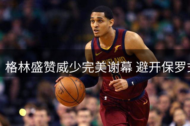格林盛赞威少完美谢幕 避开保罗式窘境彰显智慧
