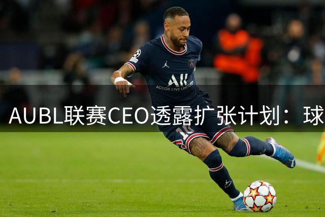 AUBL联赛CEO透露扩张计划：球队数量与赛程将大幅提升